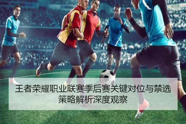 王者荣耀职业联赛季后赛关键对位与禁选策略解析深度观察